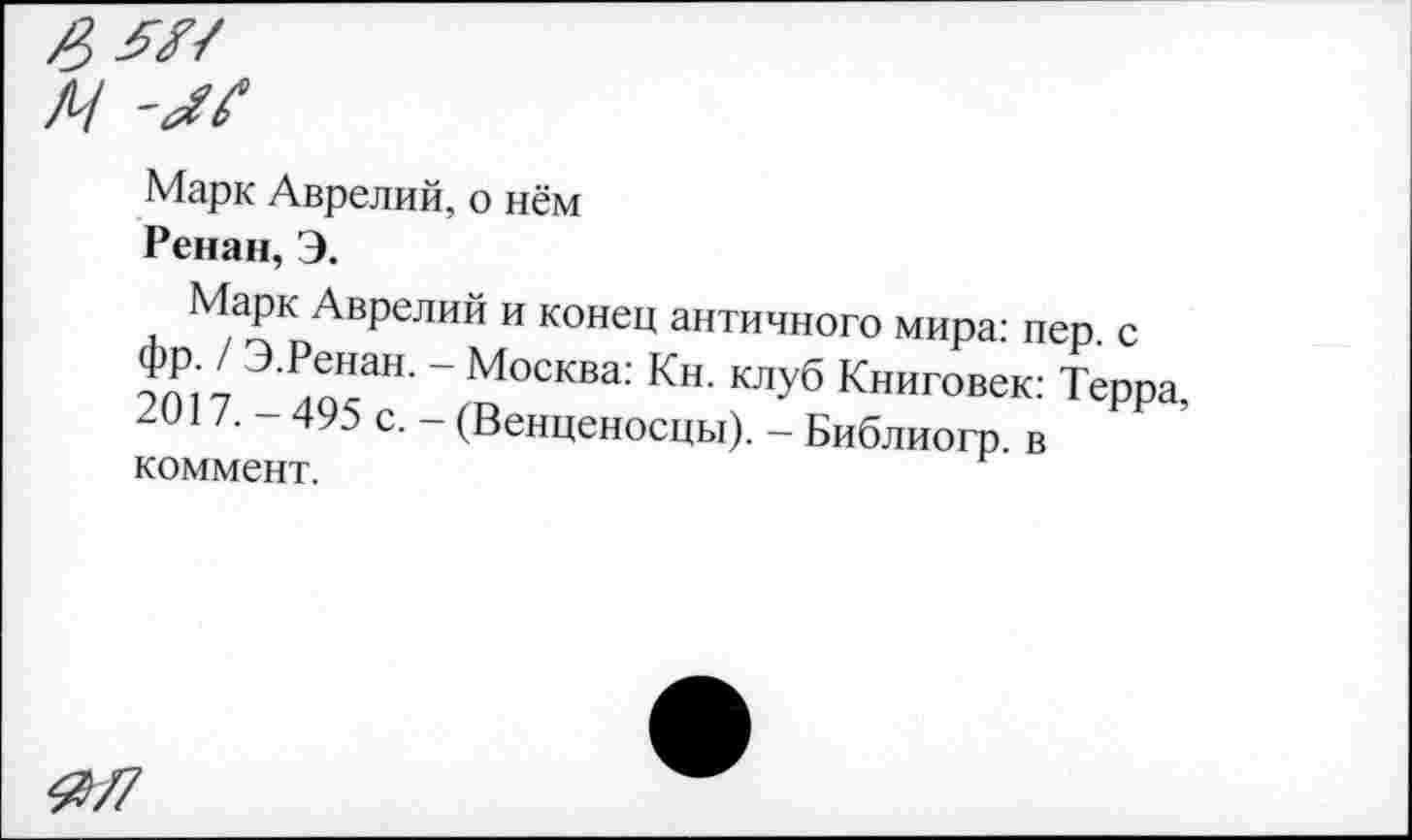 ﻿Марк Аврелий, о нём
Ренан, Э.
Марк Аврелий и конец античного мира: пер. с фр. / Э.Ренан. - Москва: Кн. клуб Книговек: Терра, 2017. - 495 с. - (Венценосцы). - Библиогр. в коммент.
0/7